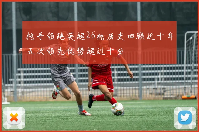 枪手领跑英超26轮历史回顾近十年五次领先优势超过十分