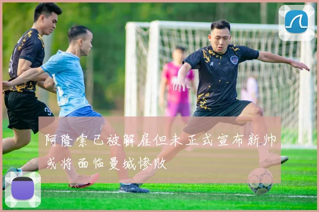 阿隆索已被解雇但未正式宣布新帅或将面临曼城惨败