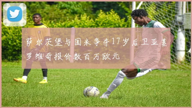 萨尔茨堡与国米争夺17岁后卫亚基罗维奇报价数百万欧元