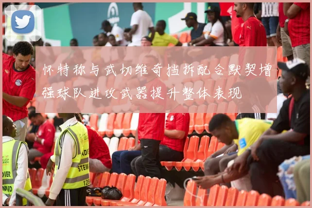 怀特称与武切维奇挡拆配合默契增强球队进攻武器提升整体表现