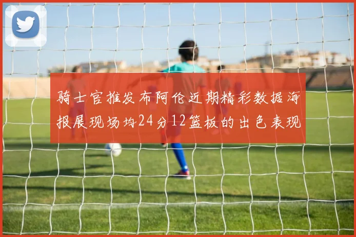 骑士官推发布阿伦近期精彩数据海报展现场均24分12篮板的出色表现