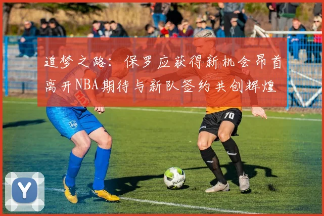 追梦之路：保罗应获得新机会昂首离开NBA期待与新队签约共创辉煌