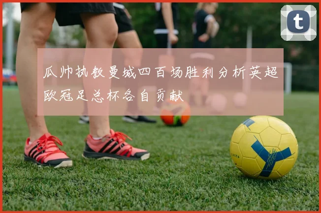 瓜帅执教曼城四百场胜利分析英超欧冠足总杯各自贡献