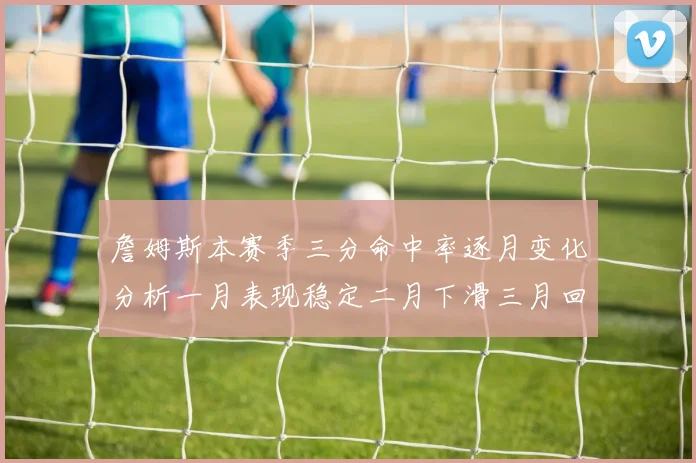 詹姆斯本赛季三分命中率逐月变化分析一月表现稳定二月下滑三月回暖