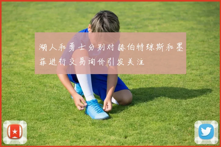 湖人和勇士分别对赫伯特琼斯和墨菲进行交易询价引发关注