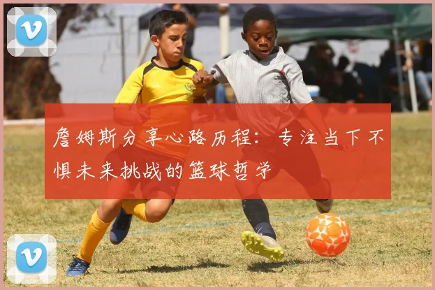 詹姆斯分享心路历程：专注当下不惧未来挑战的篮球哲学