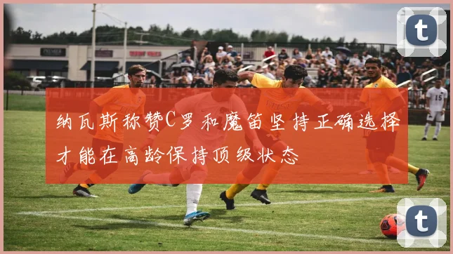 纳瓦斯称赞C罗和魔笛坚持正确选择才能在高龄保持顶级状态