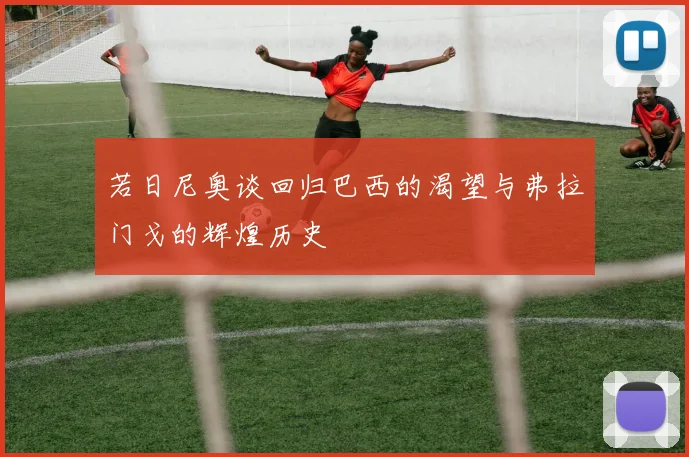 若日尼奥谈回归巴西的渴望与弗拉门戈的辉煌历史