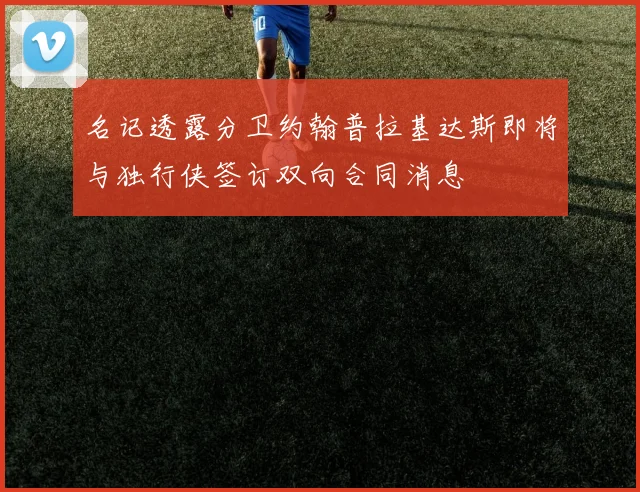 名记透露分卫约翰普拉基达斯即将与独行侠签订双向合同消息