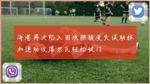 海港再次陷入困境颜骏凌失误助林加德助攻席尔瓦轻松破门
