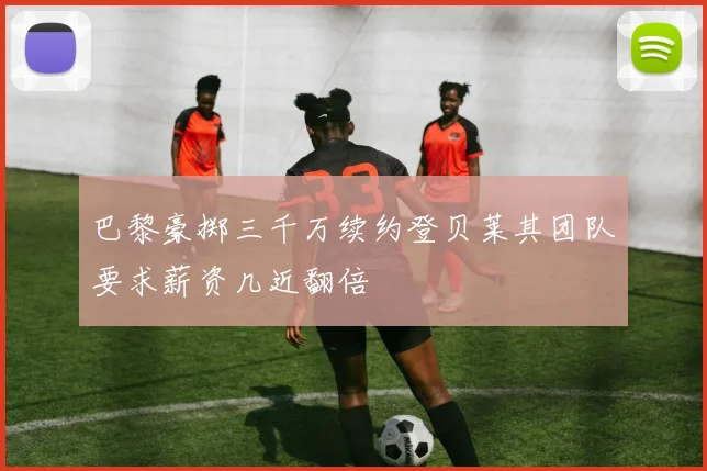 巴黎豪掷三千万续约登贝莱其团队要求薪资几近翻倍