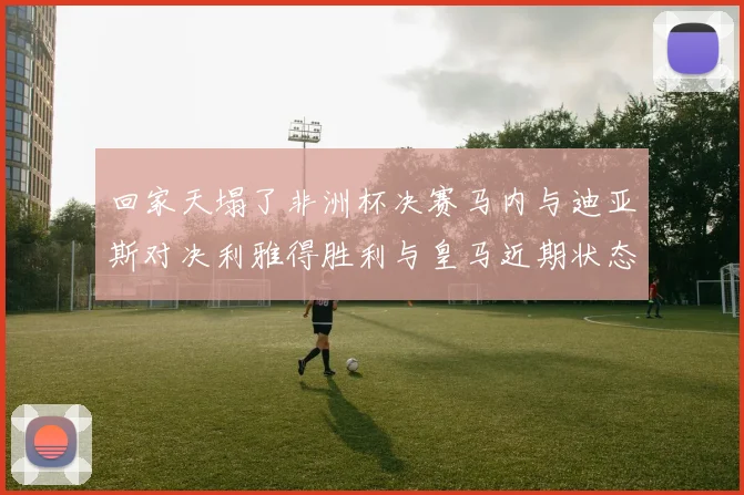 回家天塌了非洲杯决赛马内与迪亚斯对决利雅得胜利与皇马近期状态堪忧