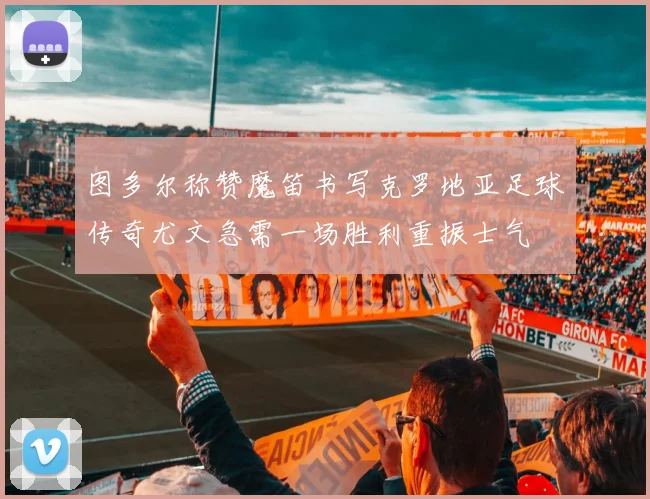 图多尔称赞魔笛书写克罗地亚足球传奇尤文急需一场胜利重振士气