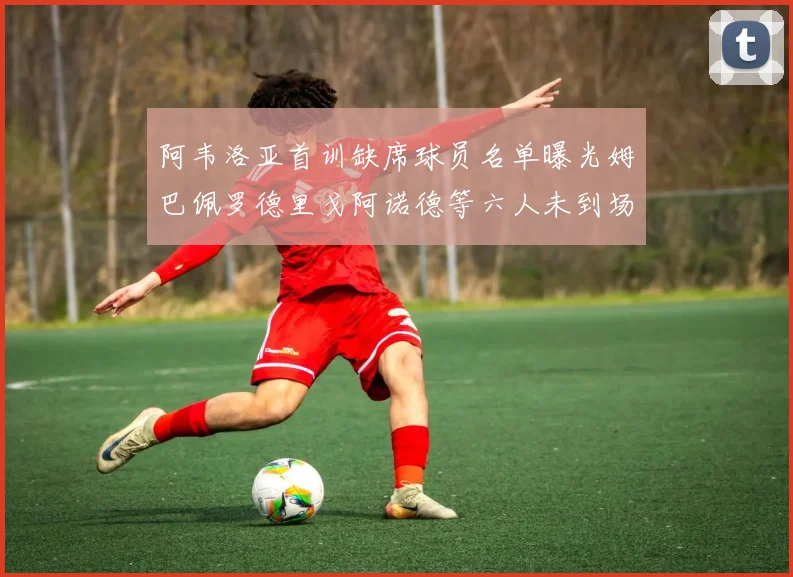 阿韦洛亚首训缺席球员名单曝光姆巴佩罗德里戈阿诺德等六人未到场