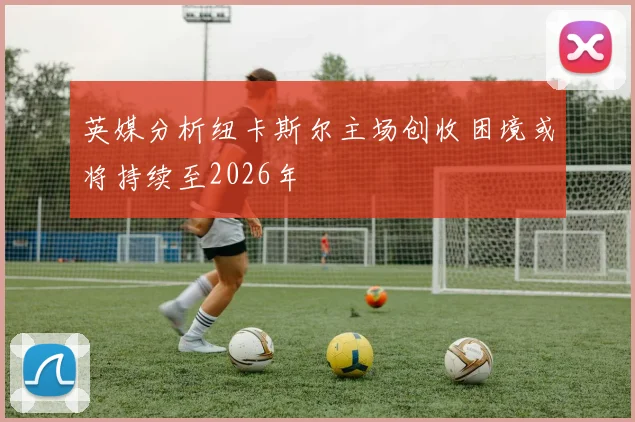 英媒分析纽卡斯尔主场创收困境或将持续至2026年
