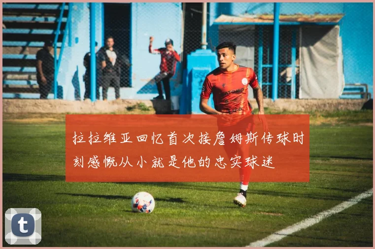 拉拉维亚回忆首次接詹姆斯传球时刻感慨从小就是他的忠实球迷