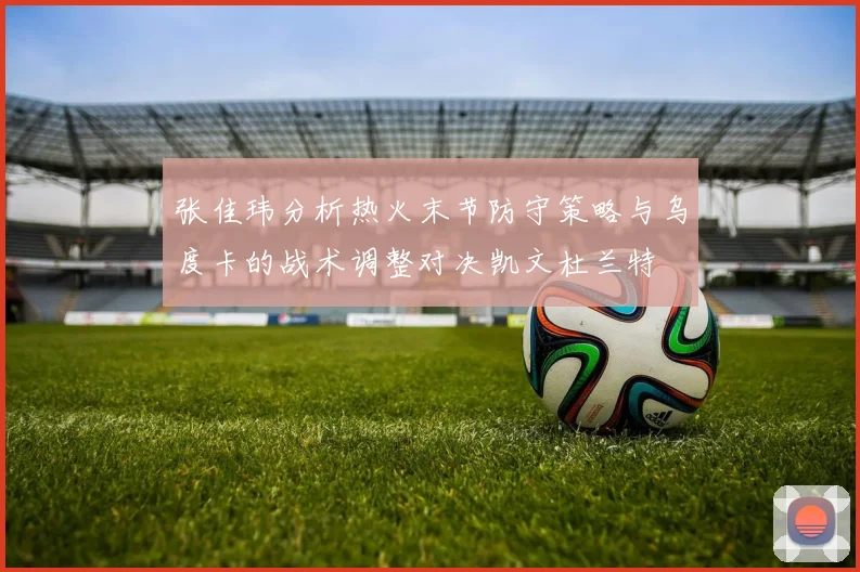 张佳玮分析热火末节防守策略与乌度卡的战术调整对决凯文杜兰特