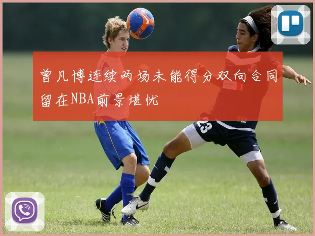曾凡博连续两场未能得分双向合同留在NBA前景堪忧