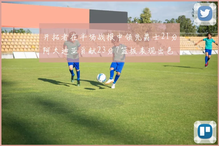 开拓者在半场战报中领先爵士21分阿夫迪亚贡献23分7篮板表现出色