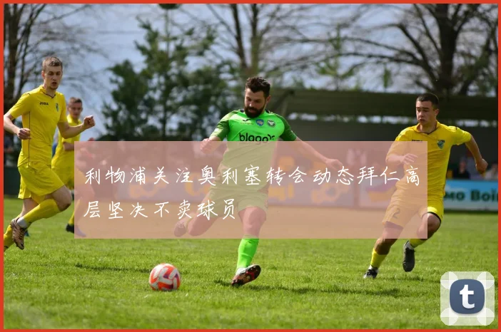 利物浦关注奥利塞转会动态拜仁高层坚决不卖球员
