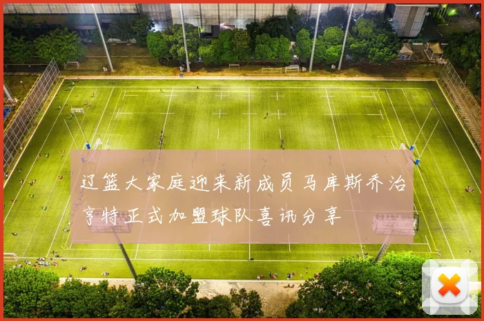 辽篮大家庭迎来新成员马库斯乔治亨特正式加盟球队喜讯分享