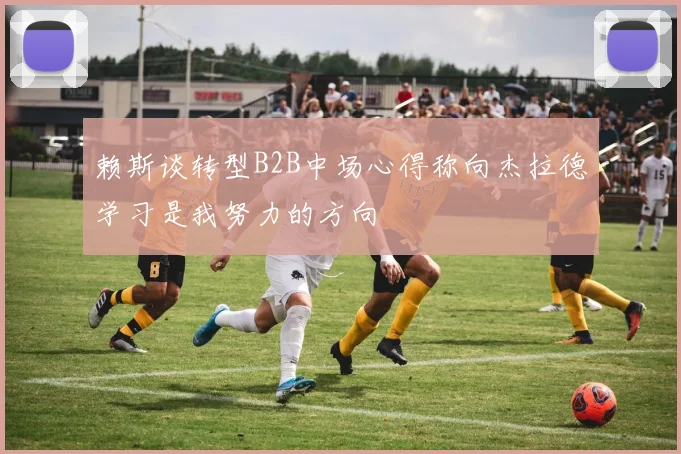 赖斯谈转型B2B中场心得称向杰拉德学习是我努力的方向