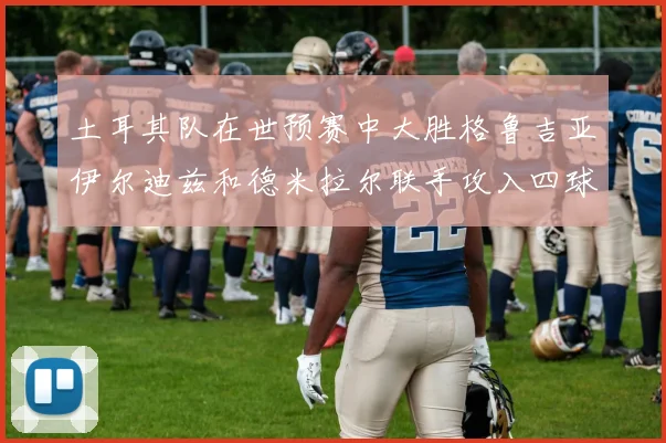 土耳其队在世预赛中大胜格鲁吉亚伊尔迪兹和德米拉尔联手攻入四球