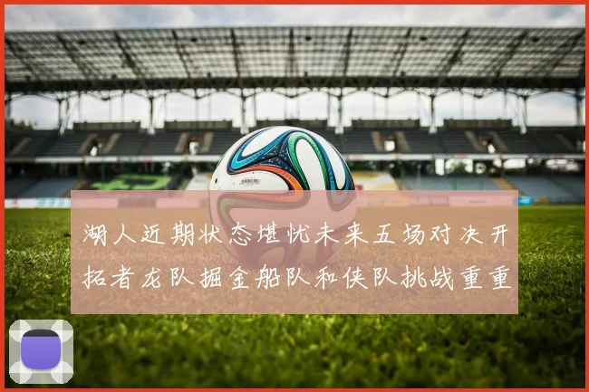 湖人近期状态堪忧未来五场对决开拓者龙队掘金船队和侠队挑战重重