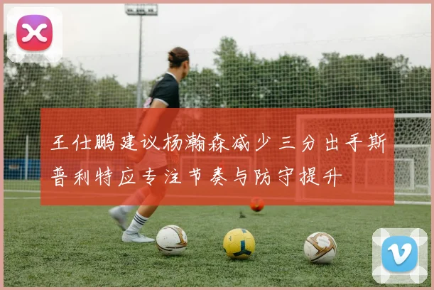 王仕鹏建议杨瀚森减少三分出手斯普利特应专注节奏与防守提升