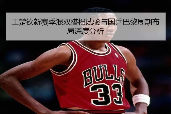 王楚钦新赛季混双搭档试验与国乒巴黎周期布局深度分析 - beats365